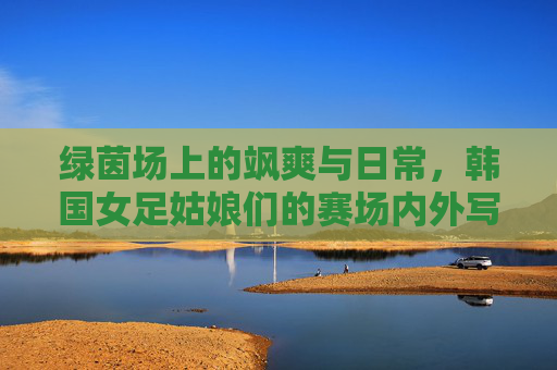 绿茵场上的飒爽与日常，韩国女足姑娘们的赛场内外写真，韩国女足赛场内外写真，飒爽英姿与生活日常