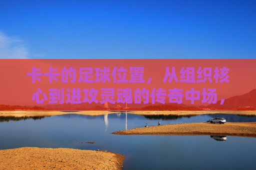 卡卡的足球位置,从组织核心到进攻灵魂的传奇中场,卡卡,从组织核心到进攻灵魂的传奇中场 卡卡的足球位置,从组织核心到进攻灵魂的传奇中场,卡卡,从组织核心到进攻灵魂的传奇中场