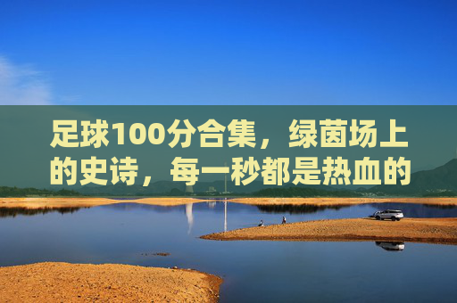 足球100分合集,绿茵场上的史诗,每一秒都是热血的满分答卷,绿茵史诗,每一秒都是满分热血 足球100分合集,绿茵场上的史诗,每一秒都是热血的满分答卷,绿茵史诗,每一秒都是满分热血
