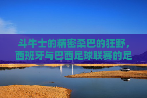 斗牛士的精密桑巴的狂野，西班牙与巴西足球联赛的足球哲学碰撞，斗牛士VS桑巴，精密与狂野的足球哲学碰撞