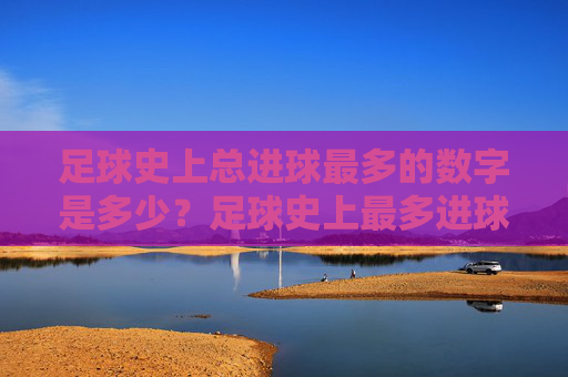 足球史上总进球最多的数字是多少?足球史上最多进球数是多少? 足球史上总进球最多的数字是多少?足球史上最多进球数是多少?