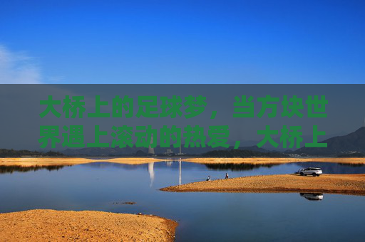 大桥上的足球梦,当方块世界遇上滚动的热爱,大桥上的方块足球梦 大桥上的足球梦,当方块世界遇上滚动的热爱,大桥上的方块足球梦