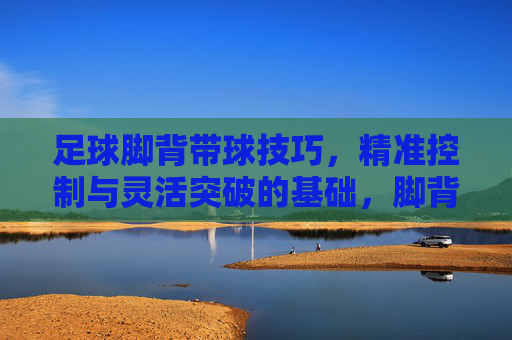 足球脚背带球技巧,精准控制与灵活突破的基础,脚背带球,足球精准控制与灵活突破的基础 足球脚背带球技巧,精准控制与灵活突破的基础,脚背带球,足球精准控制与灵活突破的基础