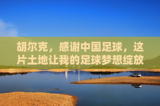 胡尔克,感谢中国足球,这片土地让我的足球梦想绽放新光,胡尔克感谢中国足球,这片土地让梦想绽放新光 胡尔克,感谢中国足球,这片土地让我的足球梦想绽放新光,胡尔克感谢中国足球,这片土地让梦想绽放新光