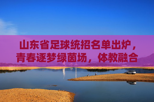 山东省足球统招名单出炉，青春逐梦绿茵场，体教融合育英才，山东省足球统招名单出炉，体教融合育英才，青春逐梦绿茵场