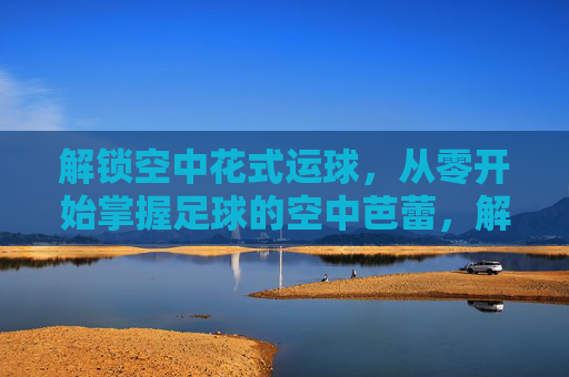 解锁空中花式运球,从零开始掌握足球的空中芭蕾,解锁足球空中花式运球,从零开始的空中芭蕾 解锁空中花式运球,从零开始掌握足球的空中芭蕾,解锁足球空中花式运球,从零开始的空中芭蕾