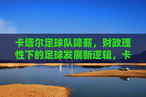 卡塔尔足球队降薪,财政理性下的足球发展新逻辑,卡塔尔足球队降薪,财政理性引领足球发展新逻辑 卡塔尔足球队降薪,财政理性下的足球发展新逻辑,卡塔尔足球队降薪,财政理性引领足球发展新逻辑