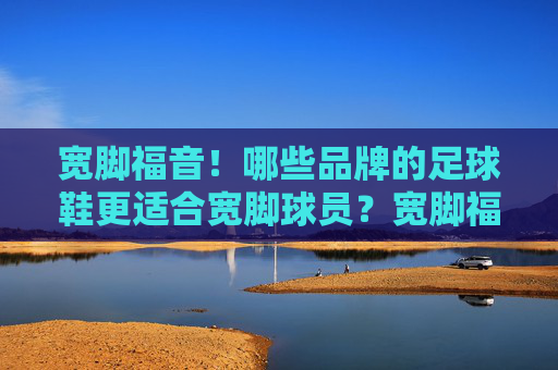 宽脚福音!哪些品牌的足球鞋更适合宽脚球员?宽脚福音!适合宽脚球员的足球鞋品牌推荐 宽脚福音!哪些品牌的足球鞋更适合宽脚球员?宽脚福音!适合宽脚球员的足球鞋品牌推荐