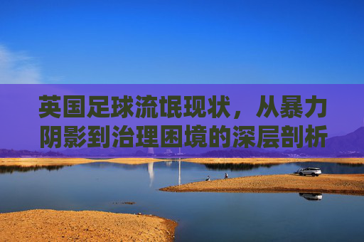 英国足球流氓现状，从暴力阴影到治理困境的深层剖析，英国足球流氓，暴力阴影与治理困境的深层剖析