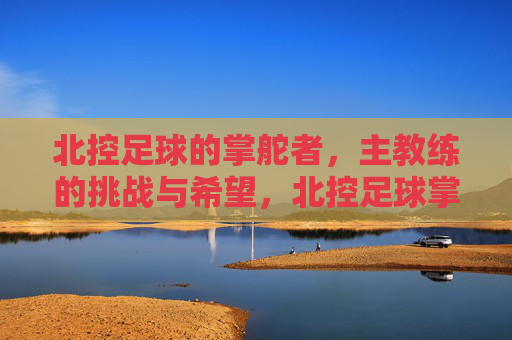 北控足球的掌舵者，主教练的挑战与希望，北控足球掌舵者，挑战与希望