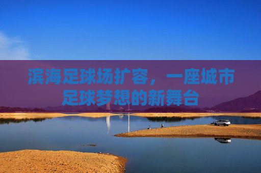 滨海足球场扩容,一座城市足球梦想的新舞台 滨海足球场扩容,一座城市足球梦想的新舞台