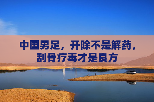 中国男足,开除不是解药,刮骨疗毒才是良方 中国男足,开除不是解药,刮骨疗毒才是良方