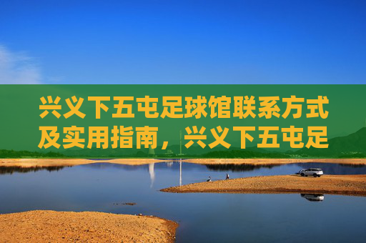兴义下五屯足球馆联系方式及实用指南,兴义下五屯足球馆联系方式及实用指南 兴义下五屯足球馆联系方式及实用指南,兴义下五屯足球馆联系方式及实用指南