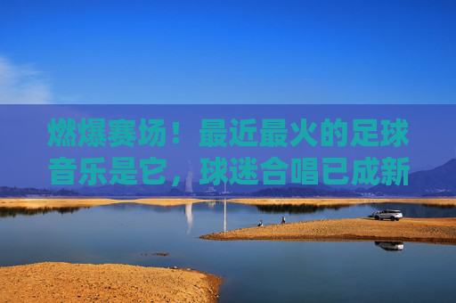 燃爆赛场！最近最火的足球音乐是它，球迷合唱已成新传统，燃爆赛场！球迷合唱足球音乐成新传统