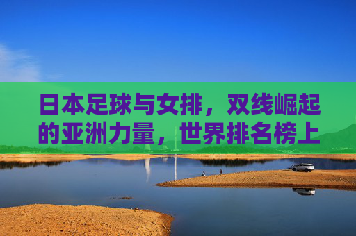 日本足球与女排，双线崛起的亚洲力量，世界排名榜上的亮眼表现，日本足球女排双线崛起，亚洲力量闪耀世界排名