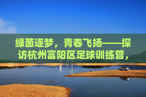 绿茵逐梦，青春飞扬——探访杭州富阳区足球训练营，绿茵逐梦，青春飞扬——富阳足球训练营