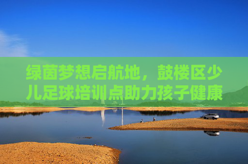 绿茵梦想启航地,鼓楼区少儿足球培训点助力孩子健康成长,鼓楼区少儿足球培训点,绿茵筑梦,健康成长 绿茵梦想启航地,鼓楼区少儿足球培训点助力孩子健康成长,鼓楼区少儿足球培训点,绿茵筑梦,健康成长