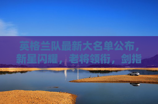 英格兰队最新大名单公布,新星闪耀,老将领衔,剑指大赛荣耀,英格兰队最新大名单,新星闪耀老将领衔,剑指大赛荣耀 英格兰队最新大名单公布,新星闪耀,老将领衔,剑指大赛荣耀,英格兰队最新大名单,新星闪耀老将领衔,剑指大赛荣耀