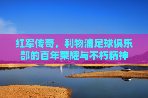 红军传奇,利物浦足球俱乐部的百年荣耀与不朽精神 红军传奇,利物浦足球俱乐部的百年荣耀与不朽精神