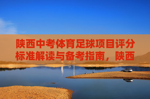 陕西中考体育足球项目评分标准解读与备考指南，陕西中考体育足球，评分标准解读与备考指南