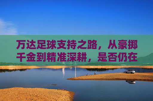 万达足球支持之路，从豪掷千金到精准深耕，是否仍在场？万达足球，从豪掷千金到精准深耕，支持之路是否仍在场？