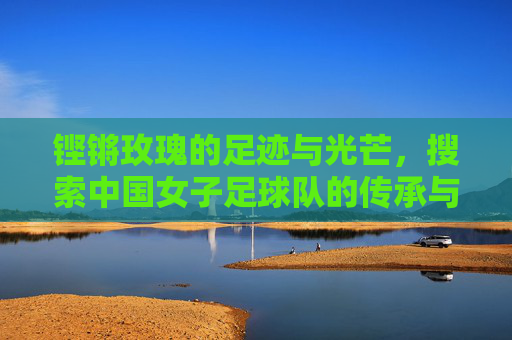 铿锵玫瑰的足迹与光芒，搜索中国女子足球队的传承与希望，铿锵玫瑰的足迹，中国女足的传承与希望