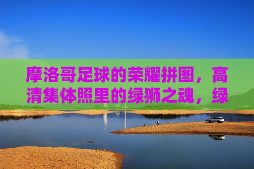 摩洛哥足球的荣耀拼图，高清集体照里的绿狮之魂，绿狮魂·荣耀拼，摩洛哥足球的集体荣光