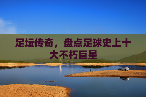 足坛传奇,盘点足球史上十大不朽巨星 足坛传奇,盘点足球史上十大不朽巨星