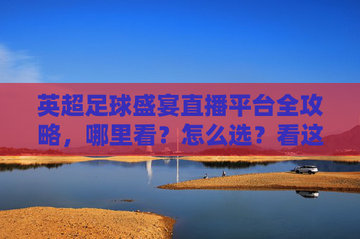 英超足球盛宴直播平台全攻略，哪里看？怎么选？看这篇就够了！英超直播平台全攻略，哪里看怎么选一篇就够了