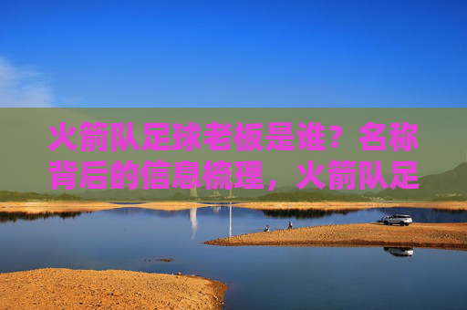 火箭队足球老板是谁?名称背后的信息梳理,火箭队足球老板及名称信息梳理 火箭队足球老板是谁?名称背后的信息梳理,火箭队足球老板及名称信息梳理