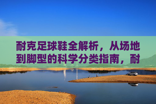 耐克足球鞋全解析,从场地到脚型的科学分类指南,耐克足球鞋科学分类指南,从场地到脚型的全解析 耐克足球鞋全解析,从场地到脚型的科学分类指南,耐克足球鞋科学分类指南,从场地到脚型的全解析