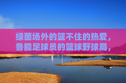 绿茵场外的篮不住的热爱,鲁能足球员的篮球野球局,绿茵场外,鲁能球员篮球野球局,热爱篮不住 绿茵场外的篮不住的热爱,鲁能足球员的篮球野球局,绿茵场外,鲁能球员篮球野球局,热爱篮不住