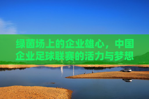 绿茵场上的企业雄心,中国企业足球联赛的活力与梦想,绿茵雄心,中国企业足球联赛的活力与梦想 绿茵场上的企业雄心,中国企业足球联赛的活力与梦想,绿茵雄心,中国企业足球联赛的活力与梦想