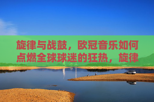 旋律与战鼓,欧冠音乐如何点燃全球球迷的狂热,旋律与战鼓,欧冠音乐点燃全球球迷狂热 旋律与战鼓,欧冠音乐如何点燃全球球迷的狂热,旋律与战鼓,欧冠音乐点燃全球球迷狂热