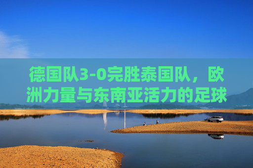 德国队3-0完胜泰国队,欧洲力量与东南亚活力的足球对话,德国3-0胜泰国,欧洲力量与东南亚活力的足球对话 德国队3-0完胜泰国队,欧洲力量与东南亚活力的足球对话,德国3-0胜泰国,欧洲力量与东南亚活力的足球对话
