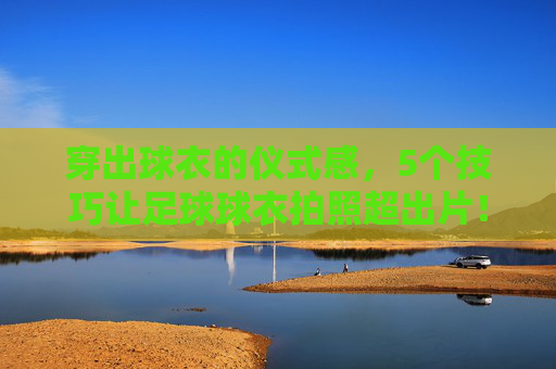穿出球衣的仪式感，5个技巧让足球球衣拍照超出片！仪式感拉满！5个足球球衣拍照技巧，张张超出片