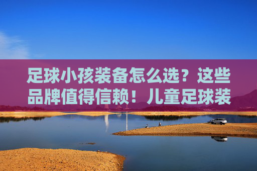 足球小孩装备怎么选?这些品牌值得信赖!儿童足球装备选购指南,值得信赖的品牌推荐 足球小孩装备怎么选?这些品牌值得信赖!儿童足球装备选购指南,值得信赖的品牌推荐
