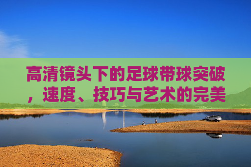 高清镜头下的足球带球突破，速度、技巧与艺术的完美融合，高清镜头，足球带球突破的速度、技巧与艺术交响