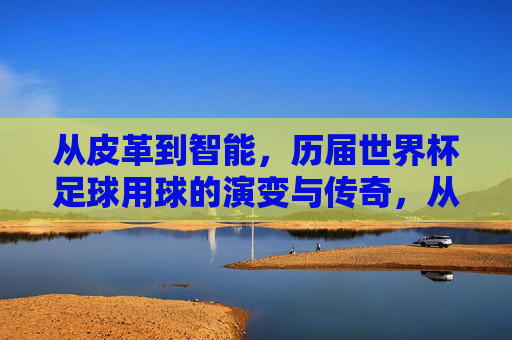 从皮革到智能,历届世界杯足球用球的演变与传奇,从皮革到智能,世界杯足球用球的演变与传奇 从皮革到智能,历届世界杯足球用球的演变与传奇,从皮革到智能,世界杯足球用球的演变与传奇