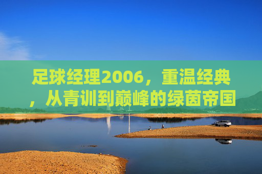 足球经理2006，重温经典，从青训到巅峰的绿茵帝国之路，足球经理2006，从青训到巅峰的绿茵帝国经典之路