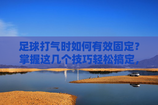 足球打气时如何有效固定？掌握这几个技巧轻松搞定，足球打气时如何有效固定？这几个技巧轻松搞定