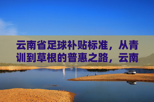云南省足球补贴标准，从青训到草根的普惠之路，云南省足球补贴标准，从青训到草根的普惠之路