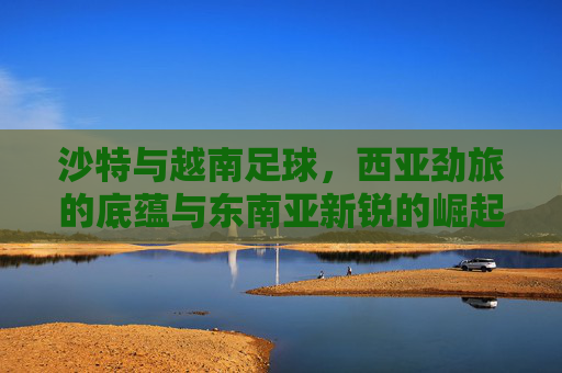 沙特与越南足球，西亚劲旅的底蕴与东南亚新锐的崛起，沙特越南足球，西亚劲旅底蕴与东南亚新锐崛起