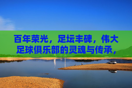 百年荣光,足坛丰碑,伟大足球俱乐部的灵魂与传承,百年荣光,足坛丰碑,伟大足球俱乐部的灵魂传承 百年荣光,足坛丰碑,伟大足球俱乐部的灵魂与传承,百年荣光,足坛丰碑,伟大足球俱乐部的灵魂传承