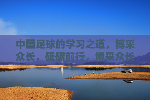 中国足球的学习之道，博采众长，砥砺前行，博采众长砥砺前行，中国足球的学习之道