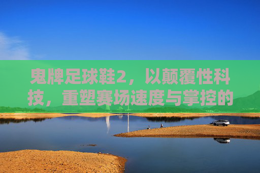 鬼牌足球鞋2,以颠覆性科技,重塑赛场速度与掌控的终极密码,鬼牌足球鞋2,颠覆科技重塑赛场速度与掌控终极密码 鬼牌足球鞋2,以颠覆性科技,重塑赛场速度与掌控的终极密码,鬼牌足球鞋2,颠覆科技重塑赛场速度与掌控终极密码