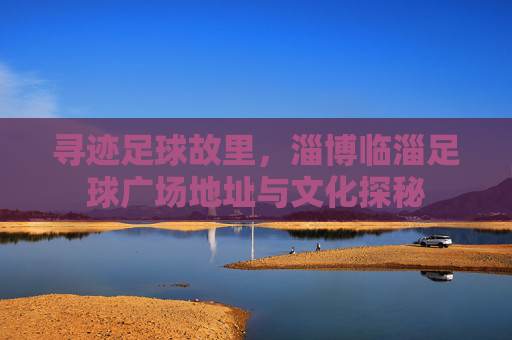 寻迹足球故里,淄博临淄足球广场地址与文化探秘 寻迹足球故里,淄博临淄足球广场地址与文化探秘