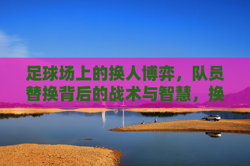 足球场上的换人博弈，队员替换背后的战术与智慧，换人博弈，足球场上的战术智慧