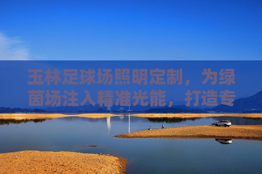 玉林足球场照明定制,为绿茵场注入精准光能,打造专业赛事与全民运动的品质保障,玉林足球场照明定制,以精准光能铸就专业赛事与全民运动品质保障 玉林足球场照明定制,为绿茵场注入精准光能,打造专业赛事与全民运动的品质保障,玉林足球场照明定制,以精准光能铸就专业赛事与全民运动品质保障