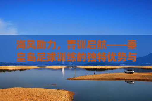 海风助力，青训启航——秦皇岛足球训练的独特优势与发展之路，海风助力，青训启航——秦皇岛足球训练的独特优势与发展之路